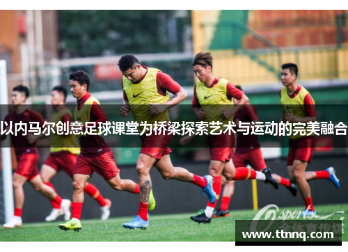 以内马尔创意足球课堂为桥梁探索艺术与运动的完美融合
