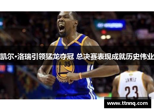 凯尔·洛瑞引领猛龙夺冠 总决赛表现成就历史伟业