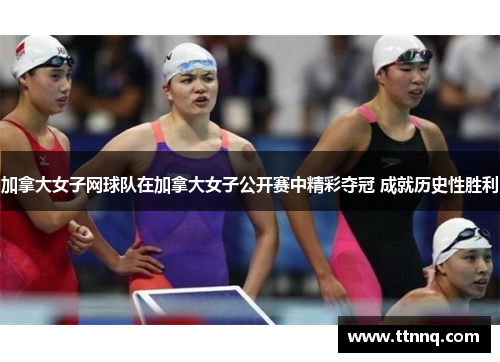 加拿大女子网球队在加拿大女子公开赛中精彩夺冠 成就历史性胜利