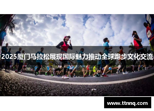 2025厦门马拉松展现国际魅力推动全球跑步文化交流