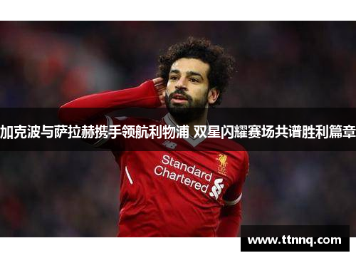 加克波与萨拉赫携手领航利物浦 双星闪耀赛场共谱胜利篇章