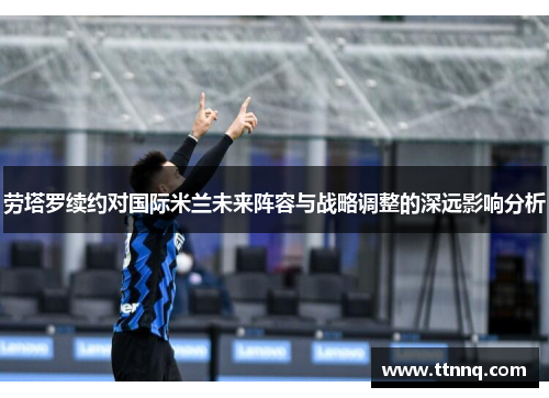 劳塔罗续约对国际米兰未来阵容与战略调整的深远影响分析