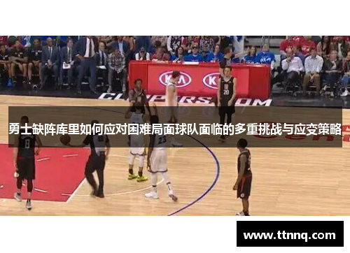 勇士缺阵库里如何应对困难局面球队面临的多重挑战与应变策略