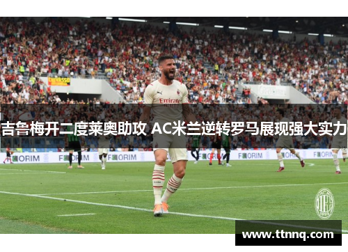 吉鲁梅开二度莱奥助攻 AC米兰逆转罗马展现强大实力