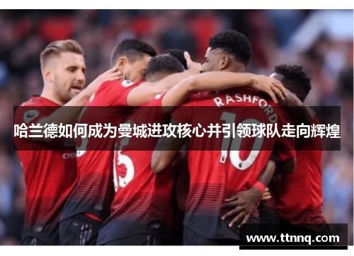 哈兰德如何成为曼城进攻核心并引领球队走向辉煌