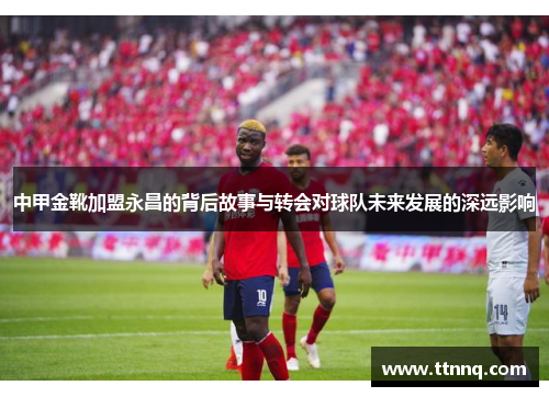 中甲金靴加盟永昌的背后故事与转会对球队未来发展的深远影响