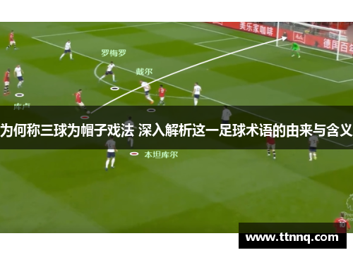 为何称三球为帽子戏法 深入解析这一足球术语的由来与含义