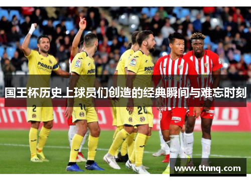 国王杯历史上球员们创造的经典瞬间与难忘时刻