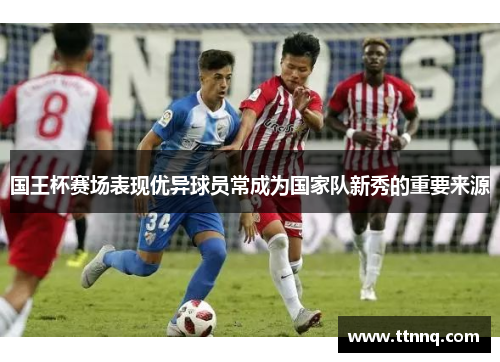 国王杯赛场表现优异球员常成为国家队新秀的重要来源