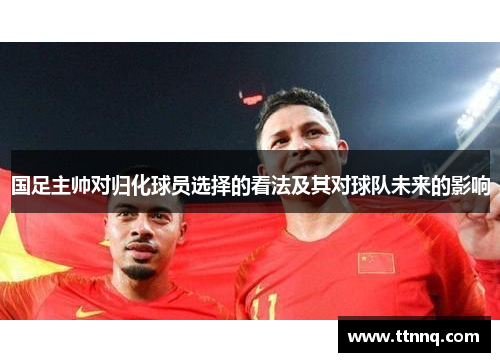 国足主帅对归化球员选择的看法及其对球队未来的影响