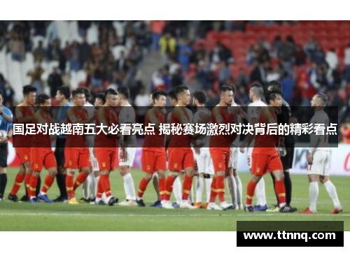 国足对战越南五大必看亮点 揭秘赛场激烈对决背后的精彩看点
