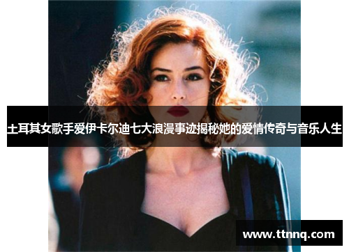 土耳其女歌手爱伊卡尔迪七大浪漫事迹揭秘她的爱情传奇与音乐人生