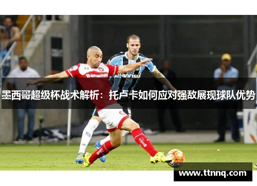 墨西哥超级杯战术解析：托卢卡如何应对强敌展现球队优势