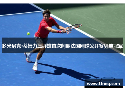 多米尼克·蒂姆力压群雄首次问鼎法国网球公开赛男单冠军